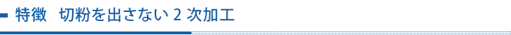 特徴 切粉を出さない2次加工