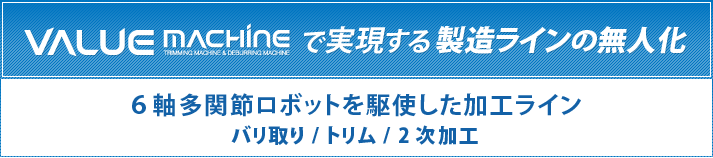 VALUE MACHINEで実現する製造ラインの無人化 6軸多関節ロボットを駆使した加工ライン バリ取り/トリム/2次加工