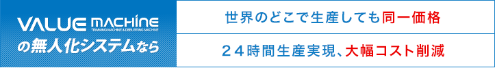 VALUE MACHINEの無人化システムなら 世界のどこで生産しても同一価格 24時間生産実現、大幅コスト削減